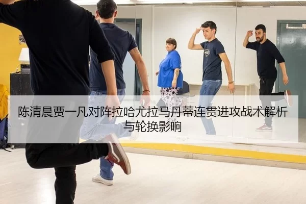 陈清晨贾一凡对阵拉哈尤拉马丹蒂连贯进攻战术解析与轮换影响