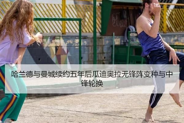 哈兰德与曼城续约五年后瓜迪奥拉无锋阵变种与中锋轮换